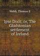 Ipse Dixit; or, The Gladstonian settlement of Ireland, Thomas E. Webb 