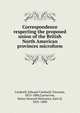 Correspondence respecting the proposed union of the British North American provinces microform, Cardwell, Edward Cardwell, Viscount, 1813-1886,Carnarvon, Henry Howard Molyneux, Earl of, 1831-1890 