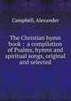 The Christian hymn book : a compilation of Psalms, hymns and spiritual songs, original and selected, Campbell, Alexander 