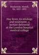 Hay fever, its etiology and treatment; a lecture delivered at the London hospital medical college, Mackenzie, Morell, Sir, 1837-1892 