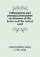 Pathological and practical researches on diseases of the brain and the spinal cord, Abercrombie, John, 1780-1844 