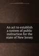 An act to establish a system of public instruction for the state of New Jersey, New Jersey. Laws, statutes, etc. [from old catalog],New Jersey. State board of education. [from old catalog] 