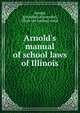Arnold's manual of school laws of Illinois, Arnold, J[onathan] A[lexander], [from old catalog] comp 