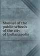 Manual of the public schools of the city of Indianapolis, Indianapolis. Board of school commissioners. [from old catalog] 