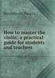 How to master the violin; a practical guide for students and teachers, Pavel L. Bytovetzski 