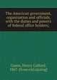 The American government, organization and officials, with the duties and powers of federal office holders;, Gauss, Henry Colford, 1867- [from old catalog] 