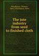 The jute industry from seed to finished cloth, Woodhouse, Thomas, 1862-1933,Kilgour, Peter 