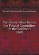 Testimony taken before the Special Committee on the Baltimore. 1860, Maryland. General Assembly. House of Delegates. 