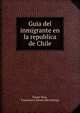Guia del inmigrante en la republica de Chile, Flores Ruiz, Francisco J. [from old catalog] 