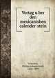 Vortag u?ber den mexicanishen calender-stein, Valentini, Philipp Johann Josef, 1828-1899 