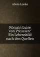 K?nigin Luise von Preussen: Ein Lebensbild nach den Quellen, Alwin Lonke 