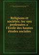 Religions et socie?te?s; lec?ons professe?es a? l'Ecole des hautes e?tudes sociales, Paris (France). E?cole des hautes e?tudes sociales,Reinach, The?odore, 1860-1928,Peuch, Alme?, 1860- 