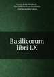 Basilicorum libri LX., Gustav Ernst Heimbach , Karl Wilhelm Ernst Heimbach, Charles Annibal Fabrot 