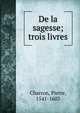 De la sagesse; trois livres, Charron, Pierre, 1541-1603 