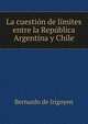 La cuestion de limites entre la Republica Argentina y Chile, Bernardo de Irigoyen 