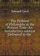 The Problem of Philosophy at the Present Time: An Introductory Address Delivered to the ., Caird, Edward, 1835-1908 