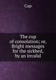 The cup of consolation; or, Bright messages for the sickbed, by an invalid, Cup 