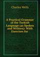 A Practical Grammar of the Turkish Language (as Spoken and Written): With Exercises for ., Charles Wells 