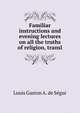 Familiar instructions and evening lectures on all the truths of religion, transl, Louis Gaston A. de Segur 