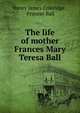 The life of mother Frances Mary Teresa Ball, Henry James Coleridge , Frances Ball 