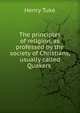 The principles of religion, as professed by the society of Christians, usually called Quakers ., Henry Tuke 