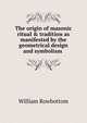 The origin of masonic ritual & tradition as manifested by the geometrical design and symbolism ., William Rowbottom 