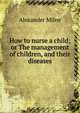 How to nurse a child; or The management of children, and their diseases, Alexander Milne 