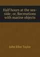 Half hours at the sea-side; or, Recreations with marine objects, John Ellor Taylor 