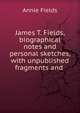 James T. Fields, biographical notes and personal sketches, with unpublished fragments and ., Fields Annie 