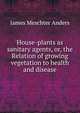 House-plants as sanitary agents, or, the Relation of growing vegetation to health and disease, James Meschter Anders 