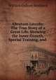 Abraham Lincoln: The True Story of a Great Life. Showing the Inner Growth, Special Training, and ., William Osborn Stoddard 