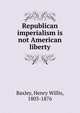 Republican imperialism is not American liberty, Baxley, Henry Willis, 1803-1876 