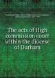 The acts of High commission court within the diocese of Durham, England and Wales. Court of High Commission,Longstaffe, William Hylton Dyer, 1826-1898 