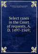 Select cases in the Court of requests, A.D. 1497-1569;, Great Britain. Court of Requests,Leadam, I. S. (Isaac Saunders), 1848-1913 