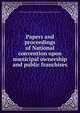 Papers and proceedings of National convention upon municipal ownership and public franchises, National convention upon municipal operation and public franchises 