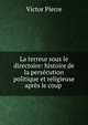 La terreur sous le directoire: histoire de la pers?cution politique et religieuse apr?s le coup ., Victor Pierre 