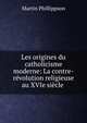 Les origines du catholicisme moderne: La contre-r?volution religieuse au XVIe si?cle ., Martin Phillippson 