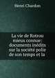 La vie de Rotrou mieux connue: documents in?dits sur la soci?t? polie de son temps et la ., Henri Chardon 