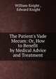 The Patient's Vade Mecum: Or, How to Benefit by Medical Advice and Treatment, William Knight , Edward Knight 