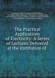 The Practical Applications of Electricity: A Series of Lectures Delivered at the Institution of ., Institution of Civil Engineers (Great Britain ), Sir Charles William Siemens, Sir Frederick Augustus Abel, Baron William Thomson Kelvin , Frederick Joseph Bramwell, John Hopkinson, Sir William Henry Preece 