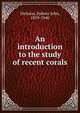 An introduction to the study of recent corals, Hickson, Sydney John, 1859-1940 