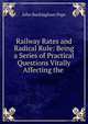 Railway Rates and Radical Rule: Being a Series of Practical Questions Vitally Affecting the ., John Buckingham Pope 