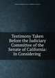 Testimony Taken Before the Judiciary Committee of the Senate of California: In Considering ., California Legislature. Senate . Committee on Judiciary 