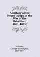 A history of the Negro troops in the War of the Rebellion, 1861-1865;, Williams, George Washington, 1849-1891 