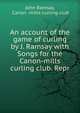 An account of the game of curling by J. Ramsay with Songs for the Canon-mills curling club. Repr, John Ramsay, Canon -mills curling club 