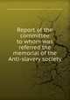 Report of the committee to whom was referred the memorial of the Anti-slavery society, Massachusetts. General court. Joint special committee on slavery. [from old catalog] 