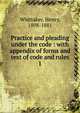 Practice and pleading under the code : with appendix of forms and text of code and rules. 1, Whittaker, Henry, 1808-1881 