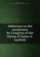 Addresses on the acceptance by Congress of the Statue of James A. Garfield, United States. 49th Congress, 1st session, 1885-1886 [from old catalog],United States. Congress. Memorial addresses. [from old catalog] 