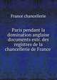 Paris pendant la domination anglaise documents extr. des registres de la chancellerie de France ., France chancellerie 