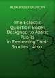 The Eclectic Question Book: Designed to Assist Pupils in Reviewing Their Studies : Also ., Alexander Duncan 